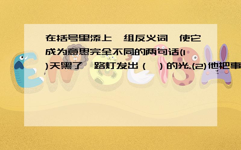 在括号里添上一组反义词,使它成为意思完全不同的两句话(1)天黑了,路灯发出（ ）的光.(2)他把事情的经过（ ）的说了一遍.