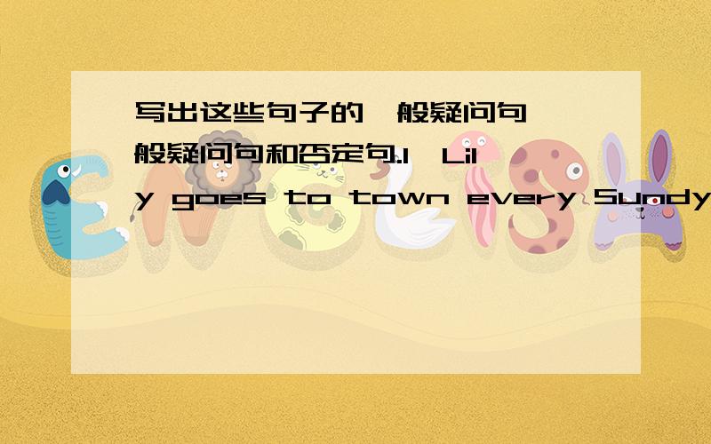 写出这些句子的一般疑问句、一般疑问句和否定句.1、Lily goes to town every Sundy.2、My father will have a rest in the afternoon.3、My mother is cooking forus.4、My sister went shopping just now.5、The teacher gave me some advi