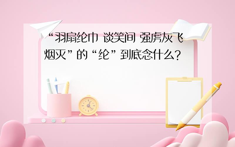 “羽扇纶巾 谈笑间 强虏灰飞烟灭”的“纶”到底念什么?