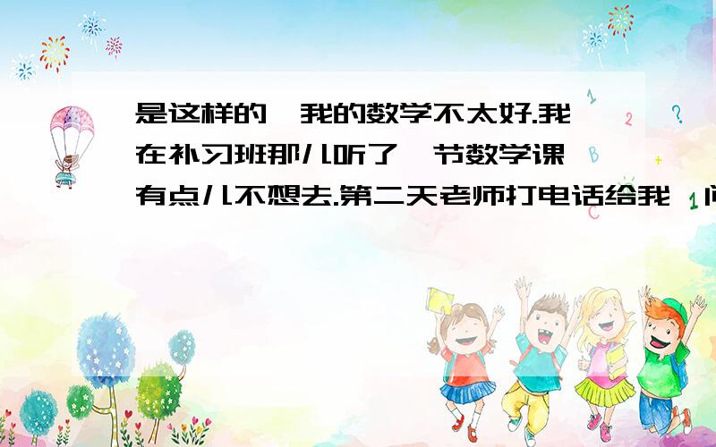 是这样的,我的数学不太好.我在补习班那儿听了一节数学课,有点儿不想去.第二天老师打电话给我,问我为什么不去,我说我妈妈去上班了,我第二天问一下我妈妈好了,她说OK.可是昨天晚上我忘