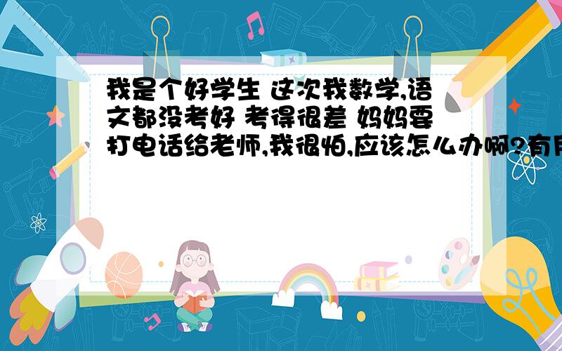 我是个好学生 这次我数学,语文都没考好 考得很差 妈妈要打电话给老师,我很怕,应该怎么办啊?有用的+分 我的妈妈只管考好,我们的老师很厉害,只要知道考试成绩就知道这一段时间里我的心