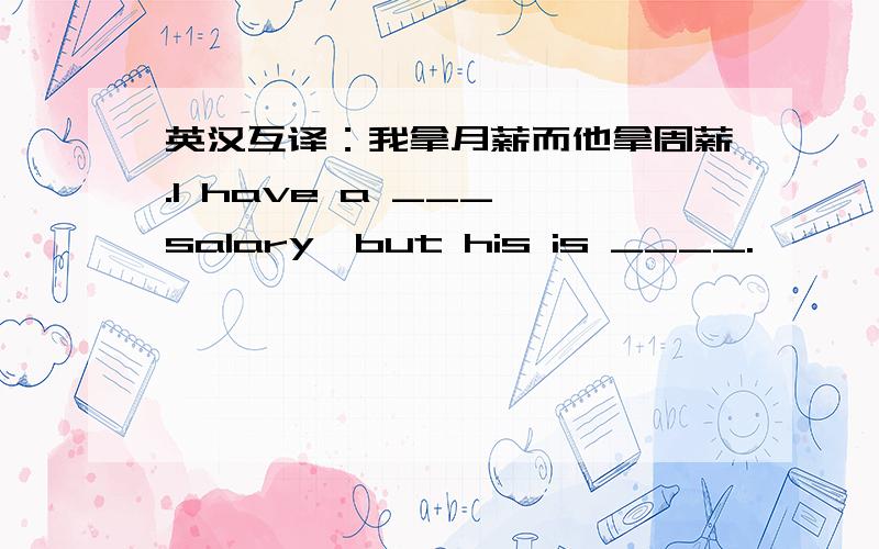 英汉互译：我拿月薪而他拿周薪.I have a ___ salary,but his is ____.