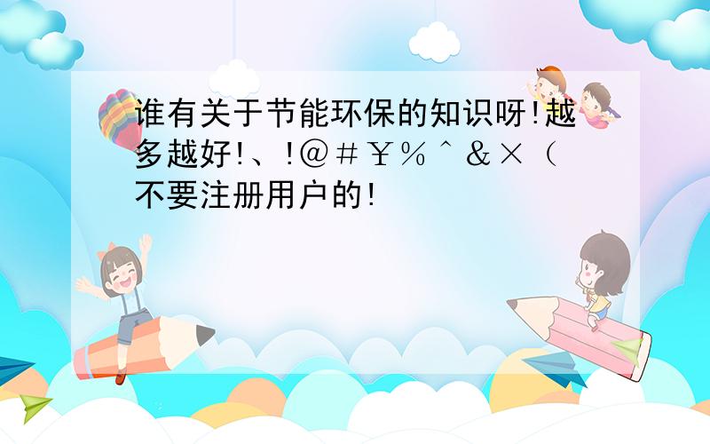 谁有关于节能环保的知识呀!越多越好!、!＠＃￥％＾＆×（不要注册用户的!