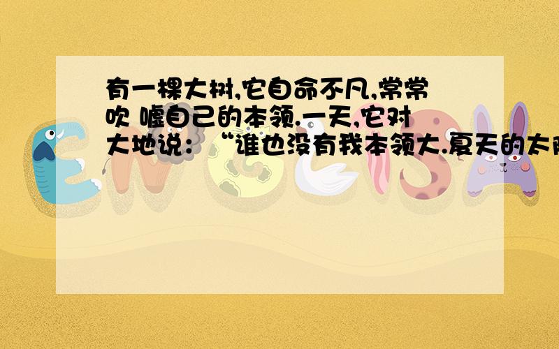 有一棵大树,它自命不凡,常常吹 嘘自己的本领.一天,它对大地说：“谁也没有我本领大.夏天的太阳多热呀“：真没想到,世界上还有比我更有力量的.”从此以后,它不再也不敢吹嘘了 1、联系