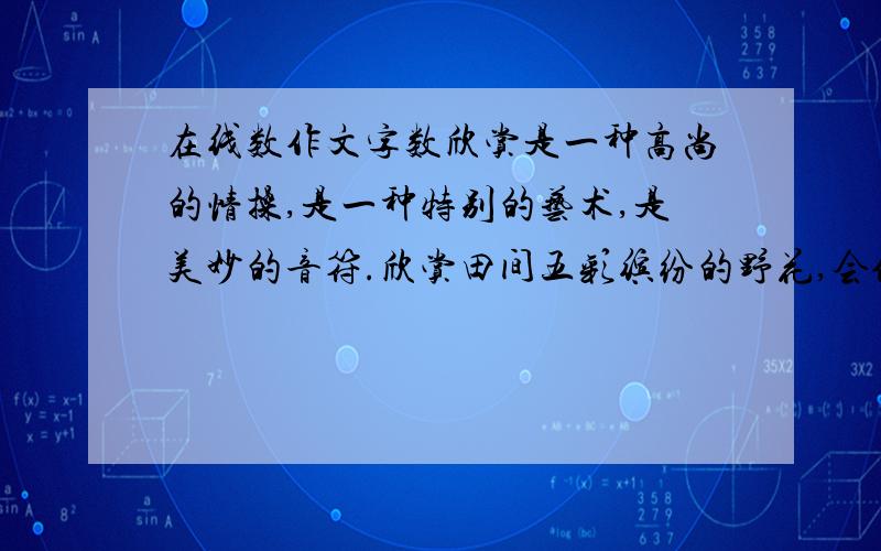 在线数作文字数欣赏是一种高尚的情操,是一种特别的艺术,是美妙的音符.欣赏田间五彩缤纷的野花,会使你心旷神怡,渐渐开朗起来.因为欣赏是一串能打开清爽大门的钥匙.欣赏草地上那一株株