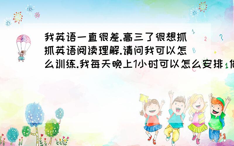 我英语一直很差.高三了很想抓抓英语阅读理解.请问我可以怎么训练.我每天晚上1小时可以怎么安排 做什么