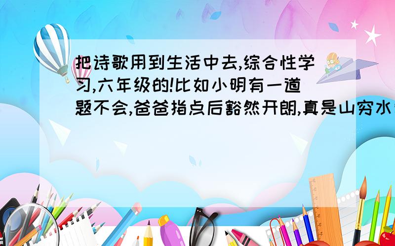 把诗歌用到生活中去,综合性学习,六年级的!比如小明有一道题不会,爸爸指点后豁然开朗,真是山穷水复疑无路,柳暗花明又一村