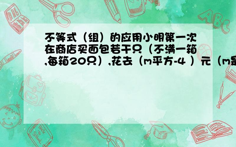 不等式（组）的应用小明第一次在商店买面包若干只（不满一箱,每箱20只）,花去（m平方-4 ）元（m是整数,且m＞2）,第二次再去买同一种面包时,他比第一次多买了10只,这样第二次花去了（m平