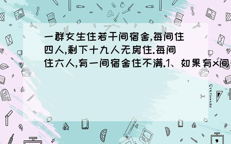 一群女生住若干间宿舍,每间住四人,剩下十九人无房住.每间住六人,有一间宿舍住不满.1、如果有x间宿舍,那么可以列出关于x的不等式组：2、可能有多少间宿舍,多少名学生?你得到几个解?它符