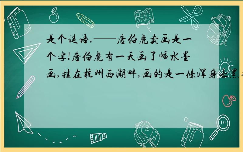 是个谜语,——唐伯虎卖画是一个字!唐伯虎有一天画了幅水墨画,挂在杭州西湖畔,画的是一条浑身长黑毛的狗.画的右边有一说明:次话系谜语,打一字.有买者付银三十两,猜中者一文不取,赠送此