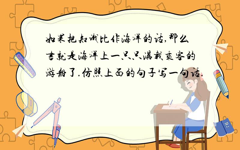 如果把知识比作海洋的话,那么书就是海洋上一只只满载乘客的游船了.仿照上面的句子写一句话.