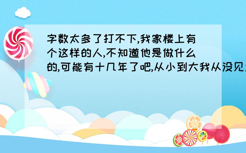 字数太多了打不下,我家楼上有个这样的人,不知道他是做什么的,可能有十几年了吧,从小到大我从没见过他,我父母也没见过,几乎每天都能听到他家发出电钻声和锤东西的声音（能肯定不是装