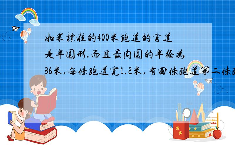 如果标准的400米跑道的弯道是半圆形,而且最内圆的半径为36米,每条跑道宽1.2米,有四条跑道第二条跑道的半径是多少米如果进行400米比赛,起点设在直道处,第二条跑道的起跑线要比第一条跑道