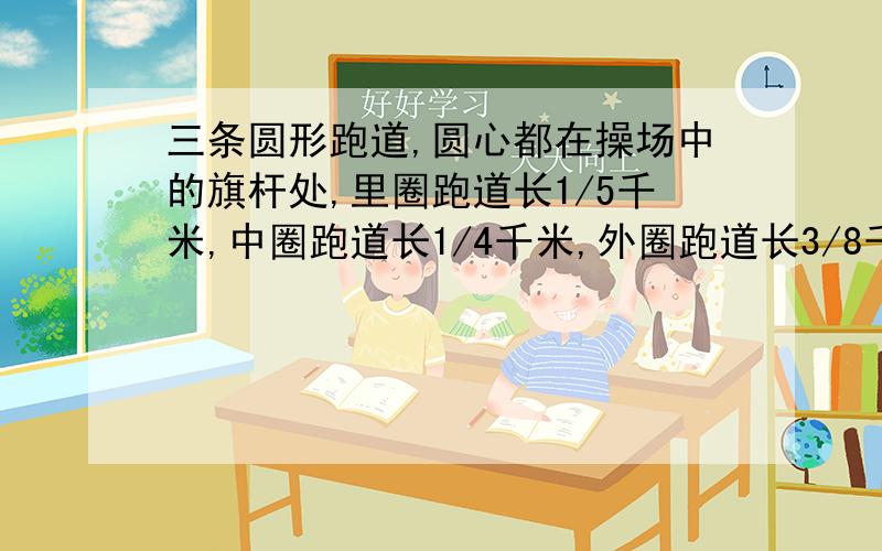 三条圆形跑道,圆心都在操场中的旗杆处,里圈跑道长1/5千米,中圈跑道长1/4千米,外圈跑道长3/8千米.甲、乙、丙三人分别在里圈、中圈、外圈沿同样的方向跑步.开始时,三人都在旗杆的正东方向