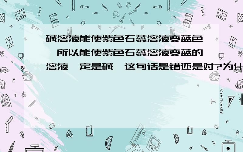 碱溶液能使紫色石蕊溶液变蓝色,所以能使紫色石蕊溶液变蓝的溶液一定是碱,这句话是错还是对?为什么?