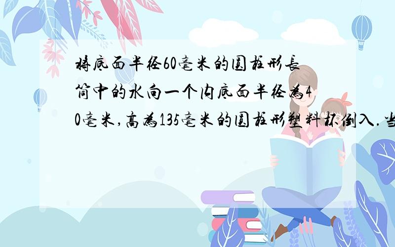 将底面半径60毫米的圆柱形长筒中的水向一个内底面半径为40毫米,高为135毫米的圆柱形塑料杯倒入.当注满塑料杯时,长桶中水的高度下降了多少?用方程解