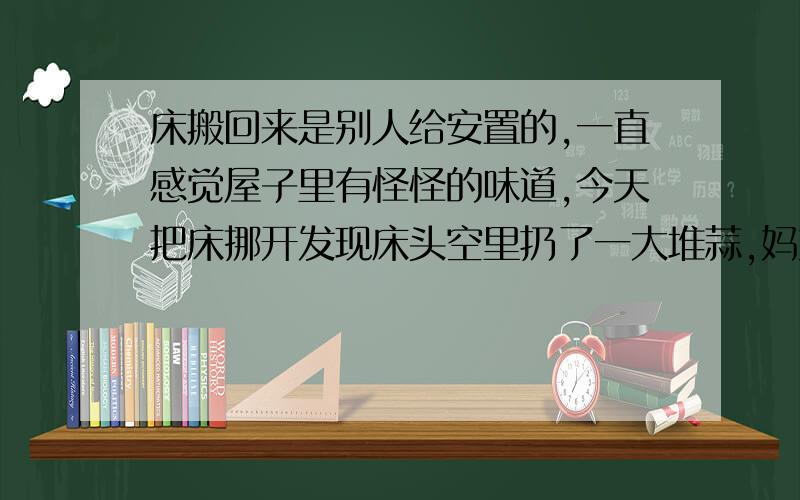 床搬回来是别人给安置的,一直感觉屋子里有怪怪的味道,今天把床挪开发现床头空里扔了一大堆蒜,妈妈说放床的时候什么都没有啊,这两天身上还总能发现尤因或者潮虫这类虫子,都快吓死我