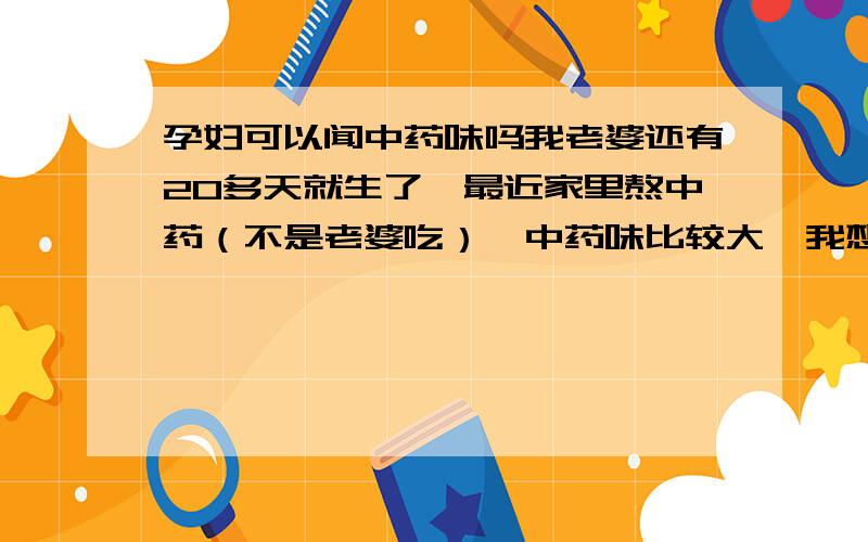 孕妇可以闻中药味吗我老婆还有20多天就生了,最近家里熬中药（不是老婆吃）,中药味比较大,我想问对宝宝有没有影响