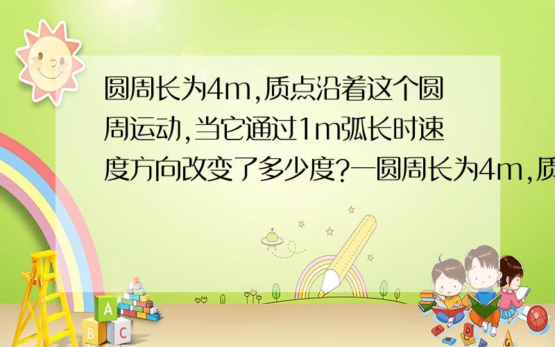 圆周长为4m,质点沿着这个圆周运动,当它通过1m弧长时速度方向改变了多少度?一圆周长为4m,质点沿着这个圆周运动,当它通过1m弧长时速度方向改变了多少度?位移多大?