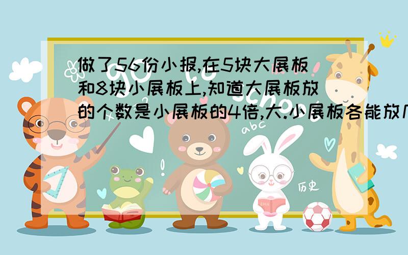 做了56份小报,在5块大展板和8块小展板上,知道大展板放的个数是小展板的4倍,大.小展板各能放几份小报?我要算式和结果,