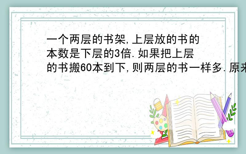 一个两层的书架,上层放的书的本数是下层的3倍.如果把上层的书搬60本到下,则两层的书一样多.原来上、下