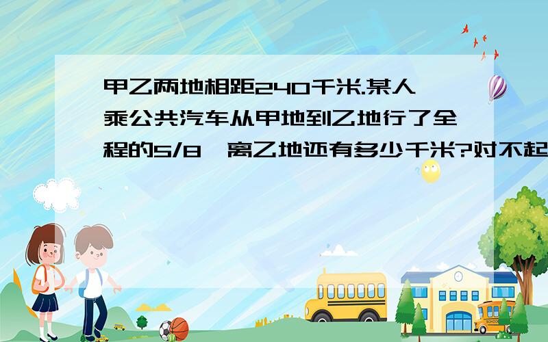 甲乙两地相距240千米.某人乘公共汽车从甲地到乙地行了全程的5/8,离乙地还有多少千米?对不起,我没财富了,但是希望还能有人帮我.