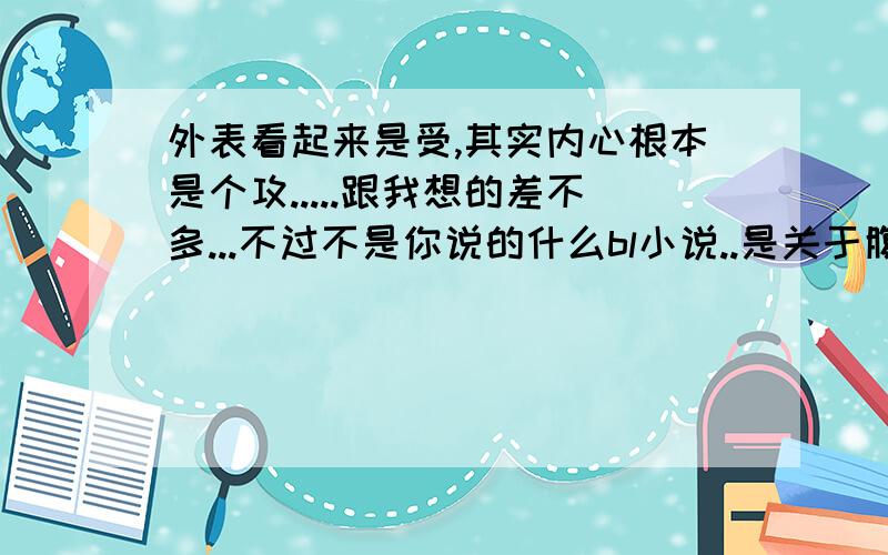 外表看起来是受,其实内心根本是个攻.....跟我想的差不多...不过不是你说的什么bl小说..是关于腹黑的...