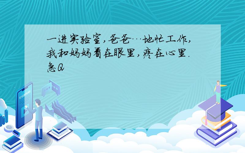 一进实验室,爸爸…地忙工作,我和妈妈看在眼里,疼在心里.急Q