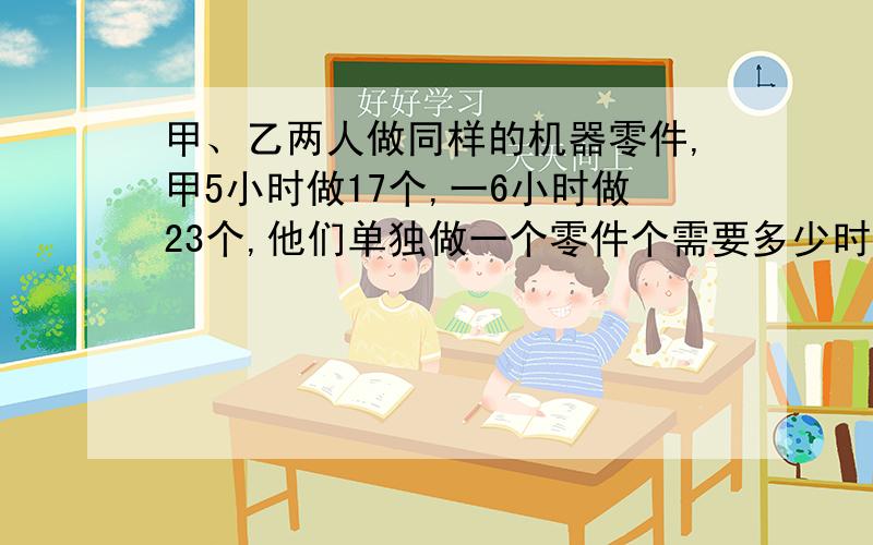 甲、乙两人做同样的机器零件,甲5小时做17个,一6小时做23个,他们单独做一个零件个需要多少时间?谁做的