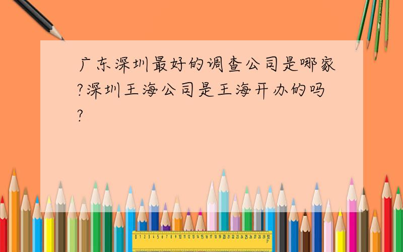 广东深圳最好的调查公司是哪家?深圳王海公司是王海开办的吗?