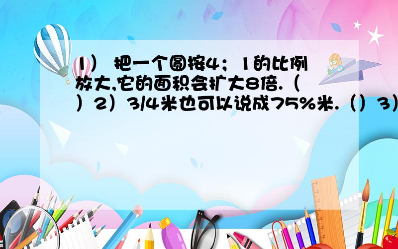 1） 把一个圆按4；1的比例放大,它的面积会扩大8倍.（）2）3/4米也可以说成75%米.（）3）自然数不是奇数就是偶数,不是质数就是和数（）4）一个圆柱的侧面展开图是正方形,它的高是底面直径