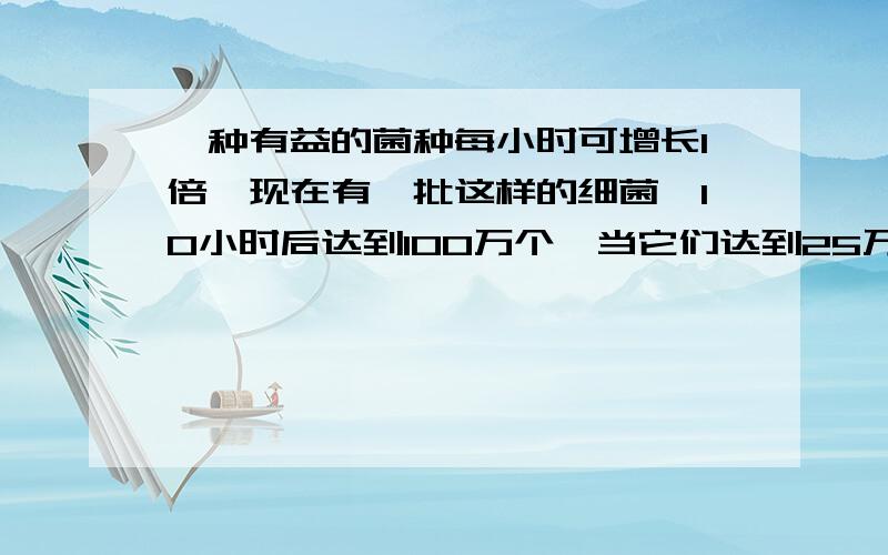 一种有益的菌种每小时可增长1倍,现在有一批这样的细菌,10小时后达到100万个,当它们达到25万个时,经历