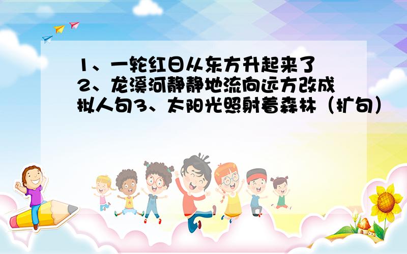 1、一轮红日从东方升起来了 2、龙溪河静静地流向远方改成拟人句3、太阳光照射着森林（扩句）