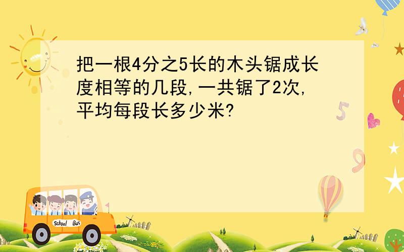 把一根4分之5长的木头锯成长度相等的几段,一共锯了2次,平均每段长多少米?