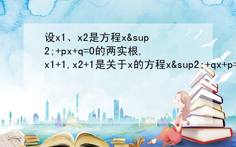 设x1、x2是方程x²+px+q=0的两实根,x1+1,x2+1是关于x的方程x²+qx+p=0的两实根,则p= ,q= .