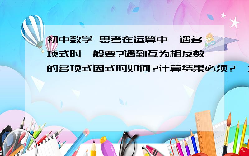 初中数学 思考在运算中,遇多项式时一般要?遇到互为相反数的多项式因式时如何?计算结果必须?  增根有哪两个特征?零指数幂与负指数幂的意义?