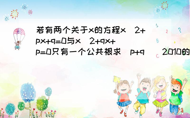 若有两个关于x的方程x^2+px+q=0与x^2+qx+p=0只有一个公共根求(p+q)^2010的值如题