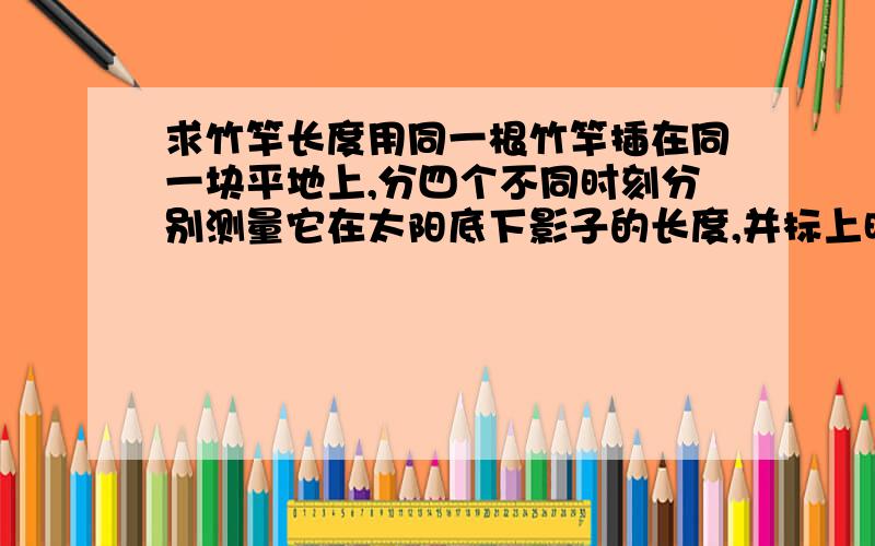 求竹竿长度用同一根竹竿插在同一块平地上,分四个不同时刻分别测量它在太阳底下影子的长度,并标上时间.只要大家自己量就行了（因为我们家没有这么长的竹竿，所以没法量），不要说那