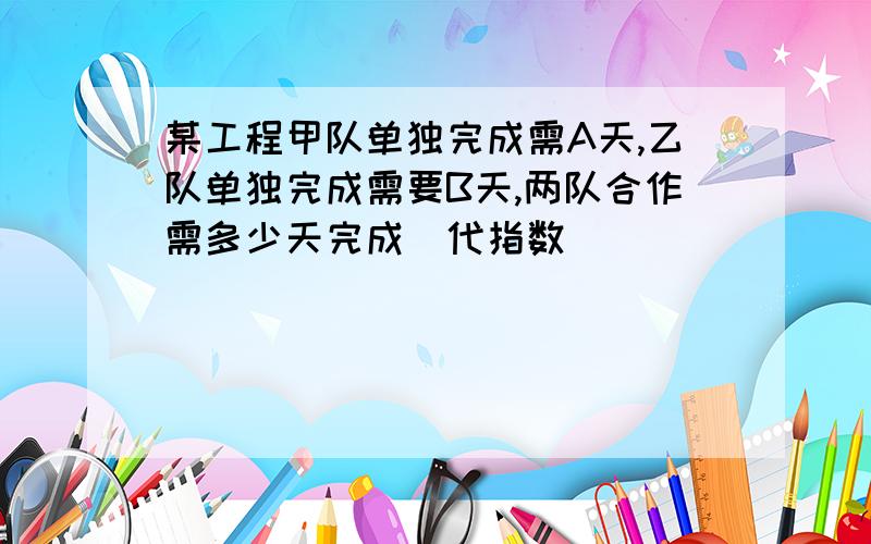 某工程甲队单独完成需A天,乙队单独完成需要B天,两队合作需多少天完成（代指数）