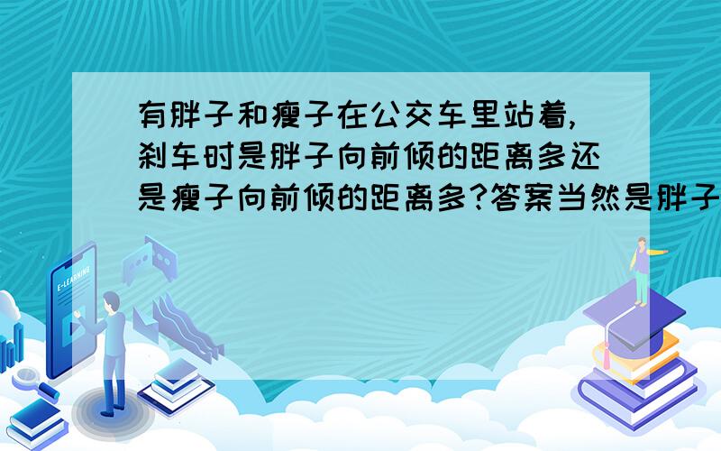 有胖子和瘦子在公交车里站着,刹车时是胖子向前倾的距离多还是瘦子向前倾的距离多?答案当然是胖子,但我还没怎么搞明白这个,觉得好像与惯性的含义有矛盾.我的看法是：惯性是保持物体