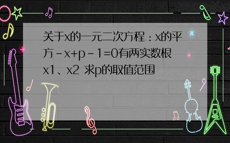 关于x的一元二次方程：x的平方-x+p-1=0有两实数根x1、x2 求p的取值范围