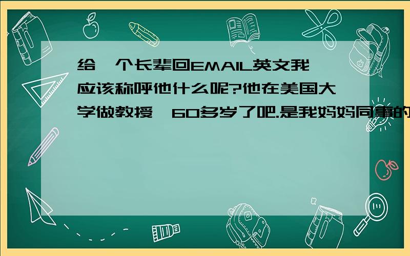 给一个长辈回EMAIL英文我应该称呼他什么呢?他在美国大学做教授,60多岁了吧.是我妈妈同事的哥哥..我有些大学的问题想请教他.他给我写的信称呼直接写的我的名字.