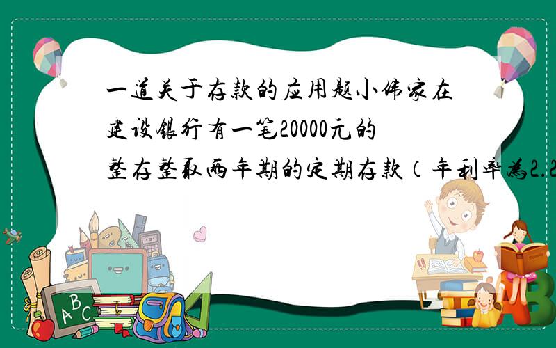 一道关于存款的应用题小伟家在建设银行有一笔20000元的整存整取两年期的定期存款（年利率为2.25%）,一年零六个月后,小伟上大学急需这笔钱.提前取出来吧,又没到期,只能按活期利率计算利