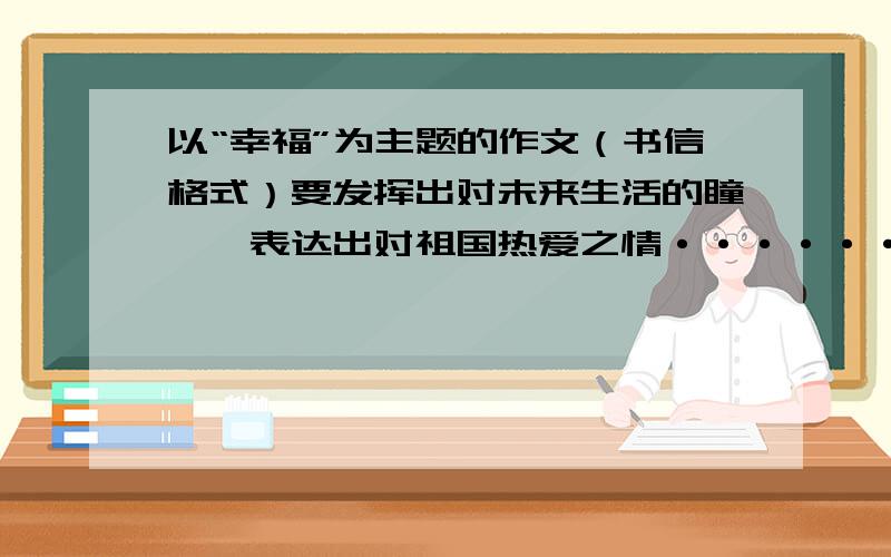 以“幸福”为主题的作文（书信格式）要发挥出对未来生活的瞳憬,表达出对祖国热爱之情·······（征文比赛的要求）要发挥出对未来生活的瞳憬，表达出对祖国热爱之情·······（征