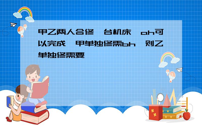 甲乙两人合修一台机床,ah可以完成,甲单独修需bh,则乙单独修需要