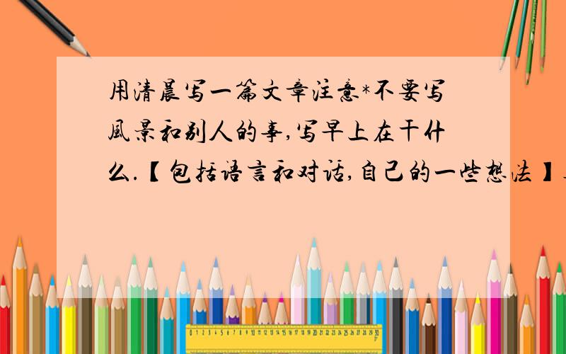 用清晨写一篇文章注意*不要写风景和别人的事,写早上在干什么.【包括语言和对话,自己的一些想法】真实地记录早上的生活~300字,提点意见也行