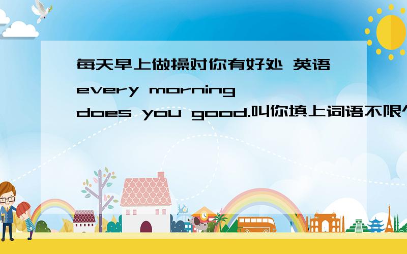 每天早上做操对你有好处 英语every morning does you good.叫你填上词语不限个数