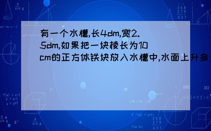 有一个水槽,长4dm,宽2.5dm,如果把一块棱长为10cm的正方体铁块放入水槽中,水面上升多少厘米回答