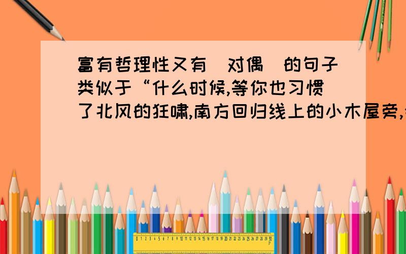 富有哲理性又有（对偶）的句子类似于“什么时候,等你也习惯了北风的狂啸,南方回归线上的小木屋旁,会有一片绿草,正为你准备着阳光与风的微笑····”有“北”,又有“南