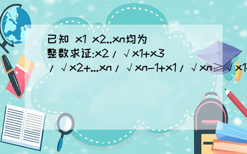 已知 x1 x2..xn均为整数求证:x2/√x1+x3/√x2+...xn/√xn-1+x1/√xn≥√x1+√x2+.